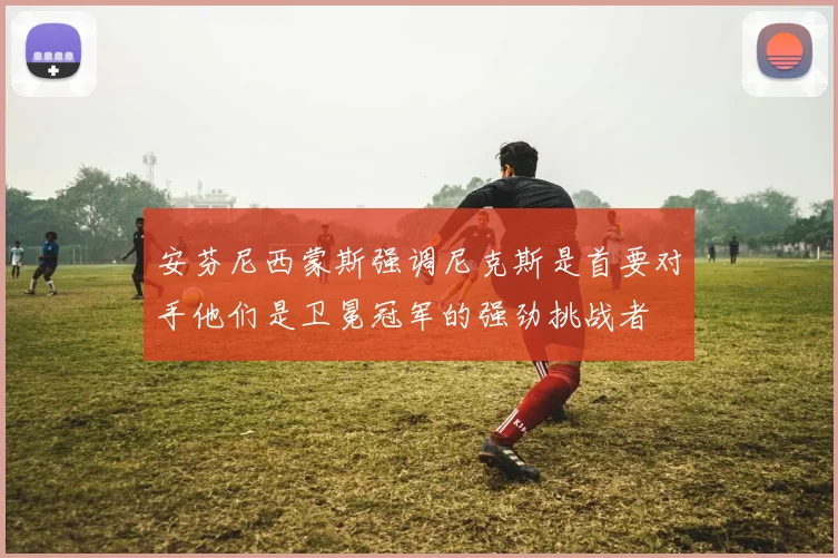 安芬尼西蒙斯强调尼克斯是首要对手他们是卫冕冠军的强劲挑战者