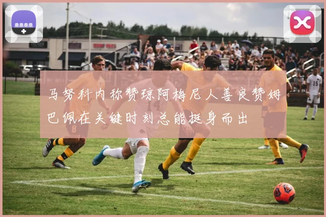 马努科内称赞琼阿梅尼人善良赞姆巴佩在关键时刻总能挺身而出