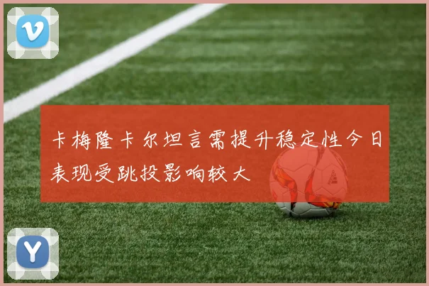 卡梅隆卡尔坦言需提升稳定性今日表现受跳投影响较大