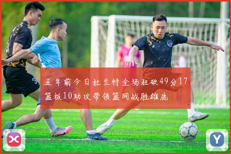 五年前今日杜兰特全场狂砍49分17篮板10助攻带领篮网战胜雄鹿