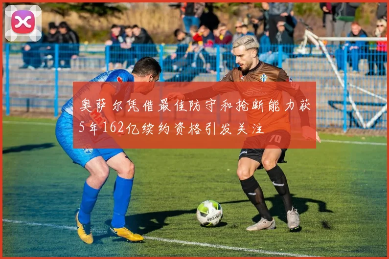 奥萨尔凭借最佳防守和抢断能力获5年162亿续约资格引发关注