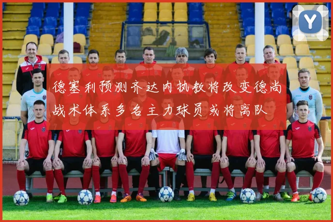 德塞利预测齐达内执教将改变德尚战术体系多名主力球员或将离队