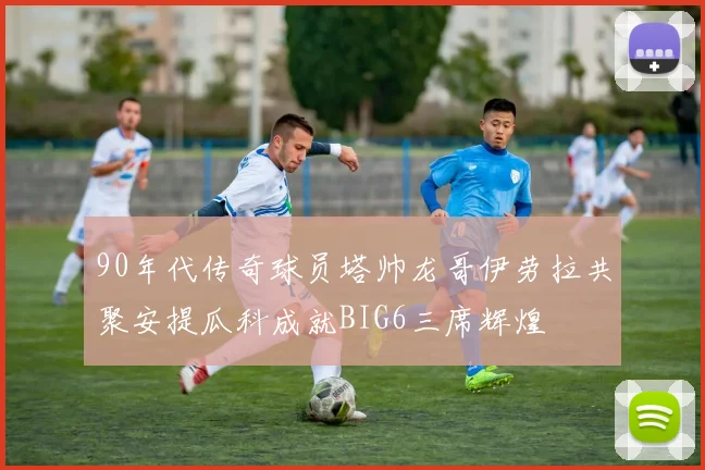 90年代传奇球员塔帅龙哥伊劳拉共聚安提瓜科成就BIG6三席辉煌