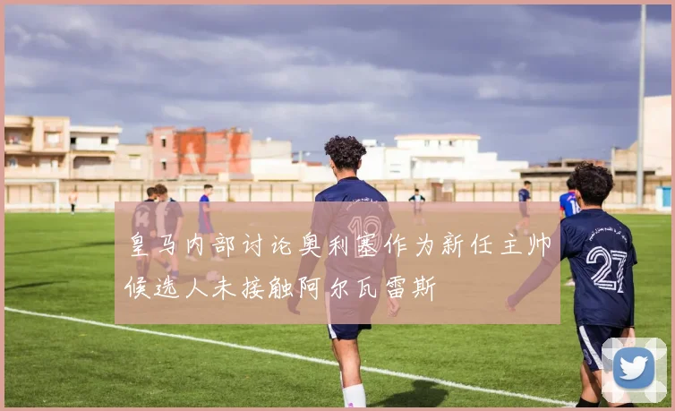 皇马内部讨论奥利塞作为新任主帅候选人未接触阿尔瓦雷斯