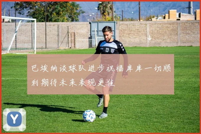 巴埃纳谈球队进步祝福库库一切顺利期待未来表现更佳
