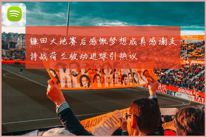 镰田大地赛后感慨梦想成真感谢支持战荷兰被动进球引热议